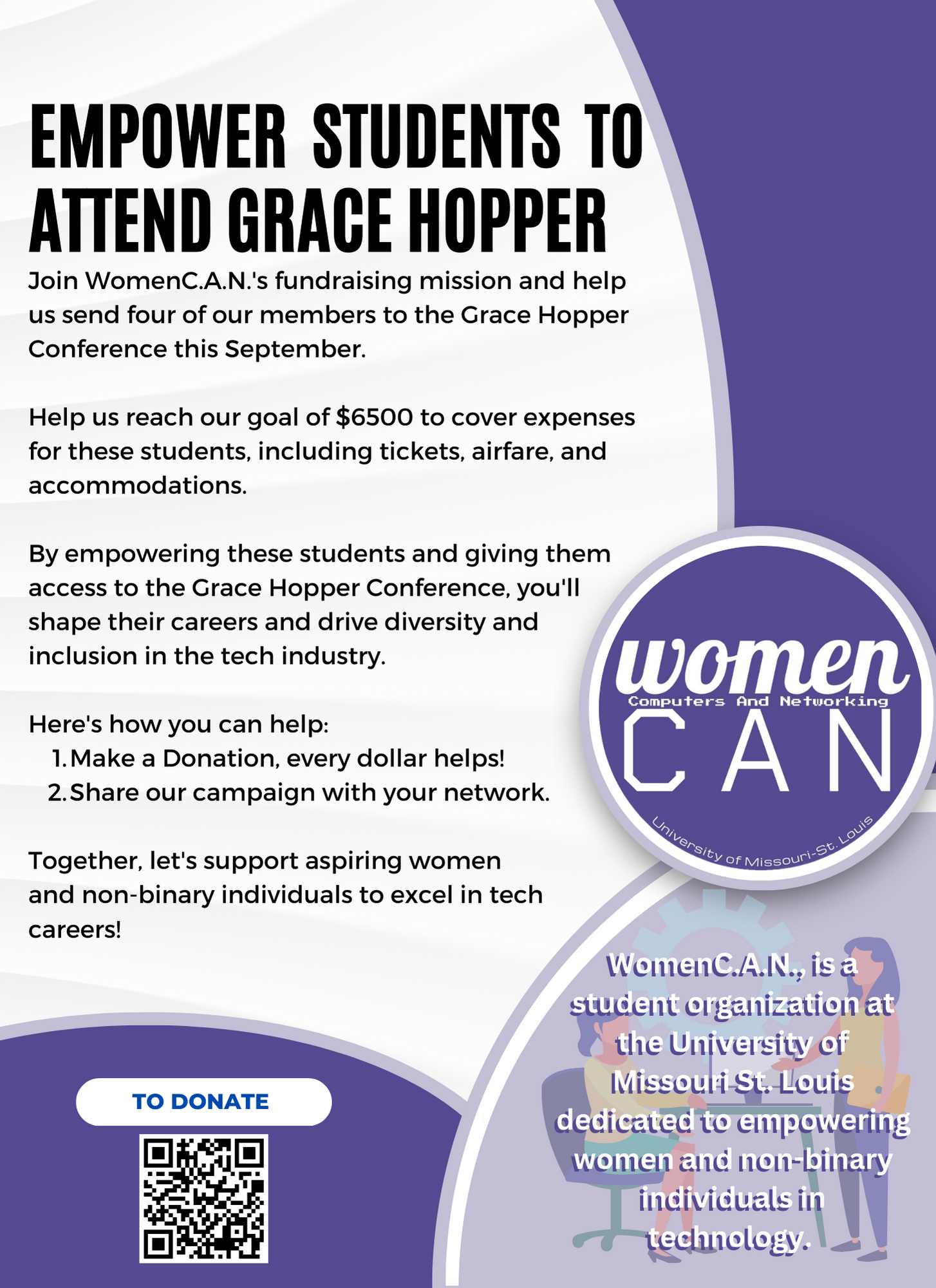 
                        Join WomenC.A.N.'s fundraising mission and help us send four of our members to the 
                        Grace Hopper Conference this September. Help us reach our goal of $8000 to cover 
                        expenses for these students, including tickets, airfare, and accommodations. By 
                        empowering these students and giving them access to the Grace Hopper Conference, 
                        you'll shape their careers and drive diversity and inclusion in the tech industry. 
                        Here's how you can help: 1.Make a Donation, every dollar helps! 2.Share our campaign 
                        with your network. Together, let's support aspiring women and non-binary individuals 
                        to excel in tech careers! To donate, email womencan.umsl@gmail.com.
                